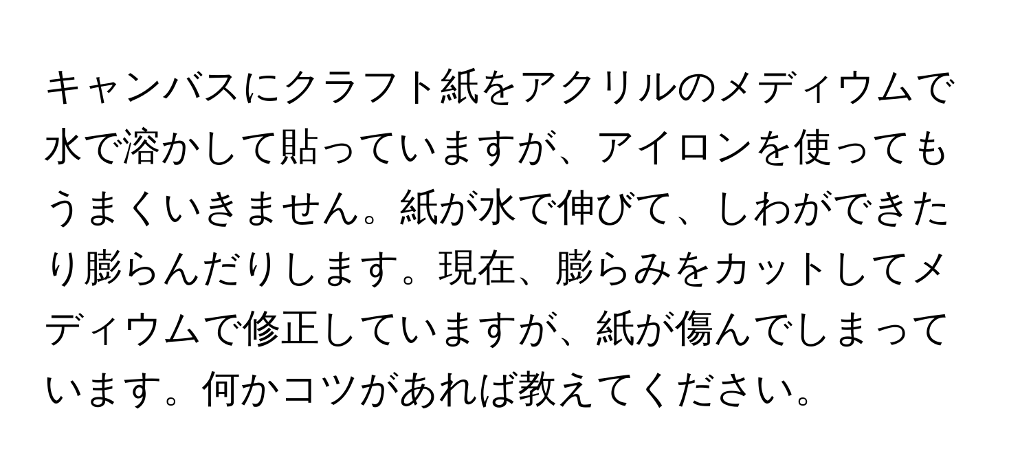 キャンバスにクラフト紙をアクリルのメディウムで水で溶かして貼っていますが、アイロンを使ってもうまくいきません。紙が水で伸びて、しわができたり膨らんだりします。現在、膨らみをカットしてメディウムで修正していますが、紙が傷んでしまっています。何かコツがあれば教えてください。