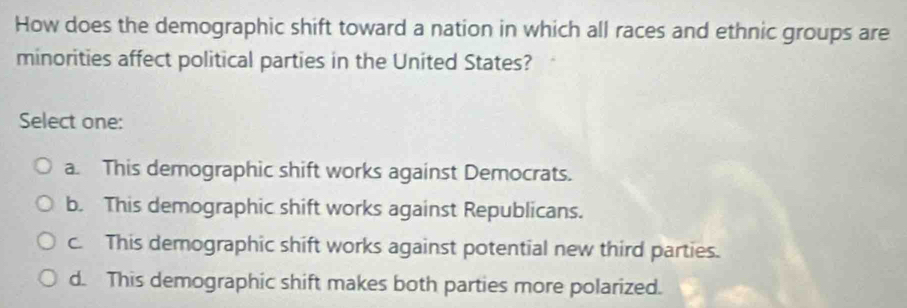 How does the demographic shift toward a nation in which all races and ethnic groups are
minorities affect political parties in the United States?
Select one:
a. This demographic shift works against Democrats.
b. This demographic shift works against Republicans.
c. This demographic shift works against potential new third parties.
d. This demographic shift makes both parties more polarized.