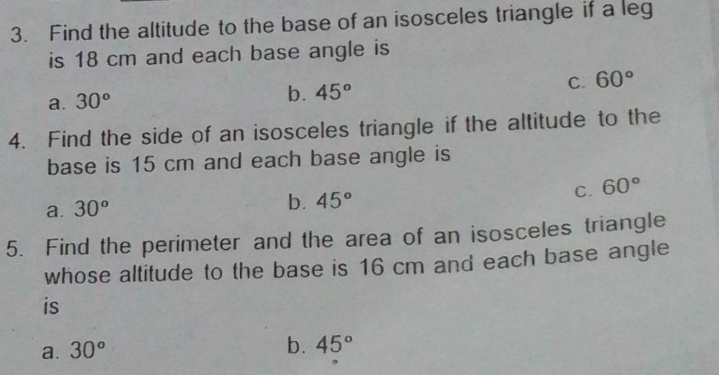 Find the altitude to the base of an isosceles triangle if a leg
is 18 cm and each base angle is
a. 30°
b. 45° C. 60°
4. Find the side of an isosceles triangle if the altitude to the
base is 15 cm and each base angle is
C. 60°
a. 30°
b. 45°
5. Find the perimeter and the area of an isosceles triangle
whose altitude to the base is 16 cm and each base angle
is
a. 30°
b. 45°