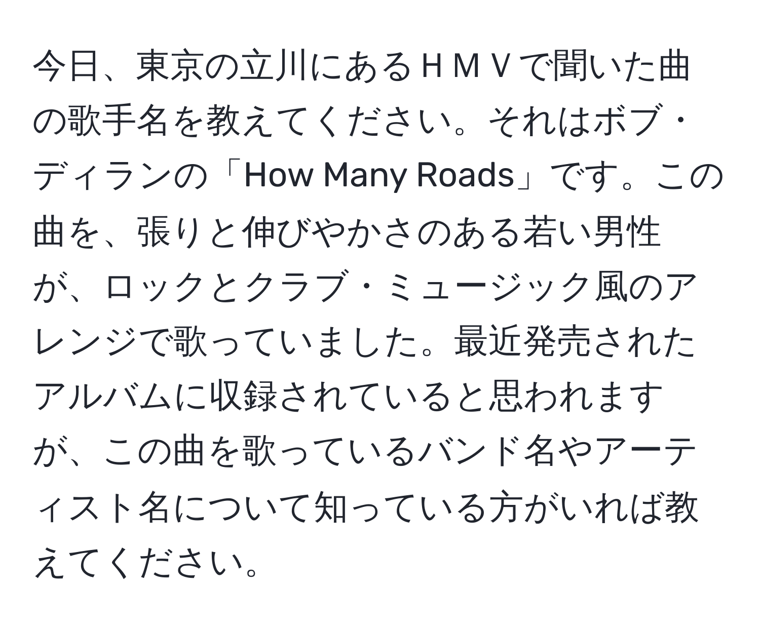 今日、東京の立川にあるＨＭＶで聞いた曲の歌手名を教えてください。それはボブ・ディランの「How Many Roads」です。この曲を、張りと伸びやかさのある若い男性が、ロックとクラブ・ミュージック風のアレンジで歌っていました。最近発売されたアルバムに収録されていると思われますが、この曲を歌っているバンド名やアーティスト名について知っている方がいれば教えてください。