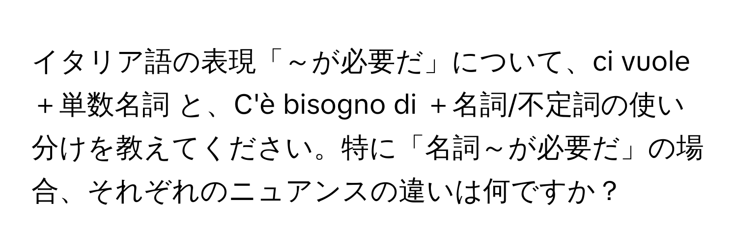 イタリア語の表現「～が必要だ」について、ci vuole ＋単数名詞 と、C'è bisogno di ＋名詞/不定詞の使い分けを教えてください。特に「名詞～が必要だ」の場合、それぞれのニュアンスの違いは何ですか？