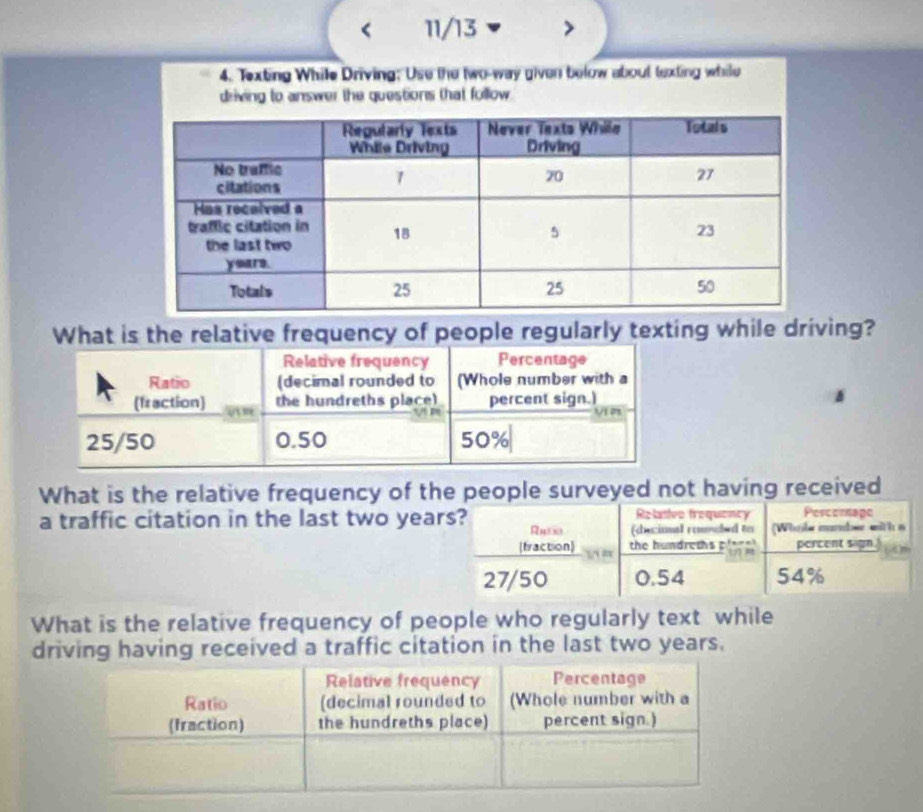 < 11/13
4. Texting While Driving; Use the two-way given below about texting while
driving to answer the questions that follow.
What is the relative frequency of people regularly texting while driving?
Relative frequency Percentage
Ratio (decimal rounded to (Whole number with a
(fraction) “”
the hundreths place) percent sign.)
V m V n
25/50 0.50 50%
What is the relative frequency of the people surveyed not having received
Relative frequency Percornape
a traffic citation in the last two years? Rne (decimal roanded to (Whole mander with a
(fraction) the hundreths pla _ a ) ” percent sign. (A)
27/50 0.54 54%
What is the relative frequency of people who regularly text while
driving having received a traffic citation in the last two years.