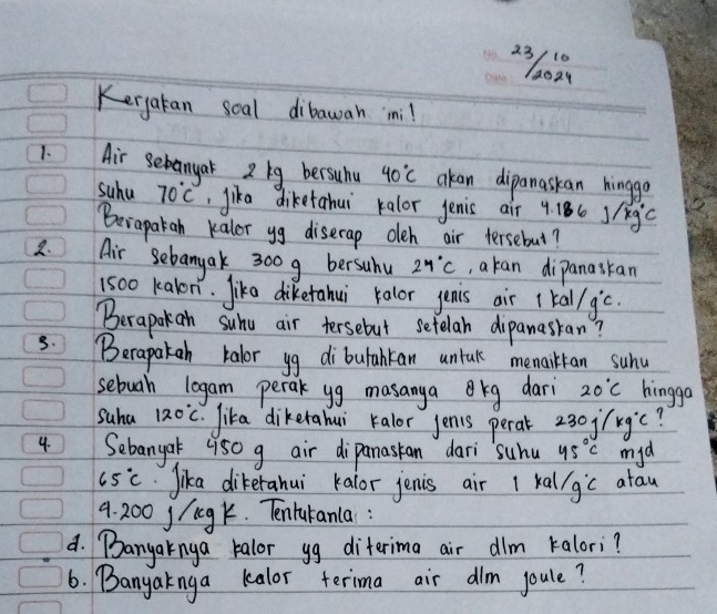 Kergatan soal dibawah mni! 
1. Air Sebanyar 2 lg bersuhu 40°C akan dipanaskan hinggo 
suhu 70°C , jika diketahui kalor jenis air 4.186j/kg^c
Berapatah kalor yg diserap oleh air tersebut? 
2. Air Sebangak 300g bersuhu 24°C , akan dipanaskan
1500 kalon. lika diketahui kalor jenis air 1kal/g°c
Berapokan suhu air tersebut setelan dipanasran? 
3. Berapakeh kalor yg dibutahkan untak memailtan suhu 
sebuah legam perak yg masanyakg dari 20°C hingga 
Suha 120°C lika dikerahui kalor jenis perar? ojfkgic? 
4. Sebangak 950 g air dipanasan dari suhu 45°C myd
65°C Jika dikerahui kalor jenis air 1 kal/gic atau
9. 200 j/gk. Tentukanla : 
d. Banyaknya kalor yg diterima air dlm kalori? 
6. Banyaknga kalor terima air dim joule?