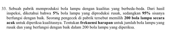 Sebuah pabrik memproduksi bola lampu dengan kualitas yang berbeda-beda. Dari hasil 
inspeksi, diketahui bahwa 5% bola lampu yang diproduksi rusak, sedangkan 95% sisanya 
berfungsi dengan baik. Seorang pengecek di pabrik tersebut memilih 200 bola lampu secara 
acak untuk diperiksa kualitasnya. Tentukan frekuensi harapan untuk jumlah bola lampu yang 
rusak dan yang berfungsi dengan baik dalam 200 bola lampu yang diperiksa.