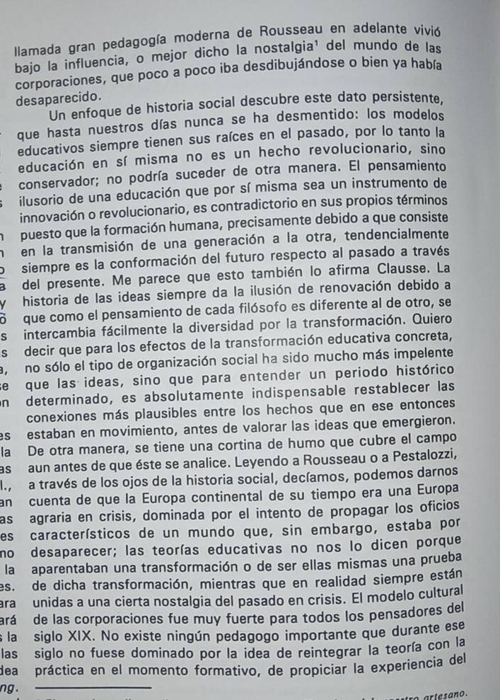 Ilamada gran pedagogía moderna de Rousseau en adelante vivió
bajo la influencia, o mejor dicho la nostalgia¹ del mundo de las
corporaciones, que poco a poco iba desdibujándose o bien ya había
desaparecido.
Un enfoque de historia social descubre este dato persistente,
que hasta nuestros días nunca se ha desmentido: los modelos
educativos siempre tienen sus raíces en el pasado, por lo tanto la
educación en sí misma no es un hecho revolucionario, sino
conservador; no podría suceder de otra manera. El pensamiento
ilusorio de una educación que por sí misma sea un instrumento de
innovación o revolucionario, es contradictorio en sus propios términos
puesto que la formación humana, precisamente debido a que consiste
en la transmisión de una generación a la otra, tendencialmente
siempre es la conformación del futuro respecto al pasado a través
del presente. Me parece que esto también lo afirma Clausse. La
y historia de las ideas siempre da la ilusión de renovación debido a
o  que como el pensamiento de cada filósofo es diferente al de otro, se
s intercambia fácilmente la diversidad por la transformación. Quiero
s decir que para los efectos de la transformación educativa concreta,
a, no sólo el tipo de organización social ha sido mucho más impelente
se que las ideas, sino que para entender un periodo histórico
on determinado, es absolutamente indispensable restablecer las
conexiones más plausibles entre los hechos que en ese entonces
es estaban en movimiento, antes de valorar las ideas que emergieron.
la De otra manera, se tiene una cortina de humo que cubre el campo
as aun antes de que éste se analice. Leyendo a Rousseau o a Pestalozzi,
I, a través de los ojos de la historia social, decíamos, podemos darnos
an cuenta de que la Europa continental de su tiempo era una Europa
as agraria en crisis, dominada por el intento de propagar los oficios
es característicos de un mundo que, sin embargo, estaba por
mo desaparecer; las teorías educativas no nos lo dicen porque
la aparentaban una transformación o de ser ellas mismas una prueba
es. de dicha transformación, mientras que en realidad siempre están
ara unidas a una cierta nostalgia del pasado en crisis. El modelo cultural
ará de las corporaciones fue muy fuerte para todos los pensadores del
s la siglo XIX. No existe ningún pedagogo importante que durante ese
las siglo no fuese dominado por la idea de reintegrar la teoría con la
dea práctica en el momento formativo, de propiciar la experiencia del
ng.
artesano.