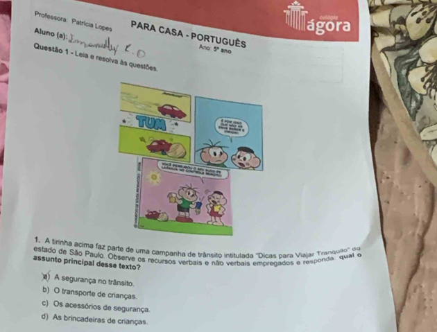 A6as
ágora
Professora: Patrícia Lopes PARA CASA - PORTUGUÊS Ano 5° ano
Aluno (a):
Questão 1 - Leia e resolva às questões.
1. A tirinha acima faz parte de uma campanha de trânsito intitulada 'Dicas para Viajar Tranquilo' do
estado de São Paulo. Observe os recursos verbais e não verbais empregados e responda: qual e
assunto principal desse texto?
) A segurança no trânsito
b) O transporte de crianças
c) Os acessórios de segurança.
d) As brincadeiras de crianças.