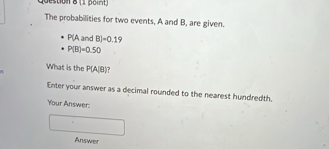 The probabilities for two events, A and B, are given.
P(AandB)=0.19
P(B)=0.50
What is the P(A|B) 7
n
Enter your answer as a decimal rounded to the nearest hundredth. 
Your Answer: 
Answer