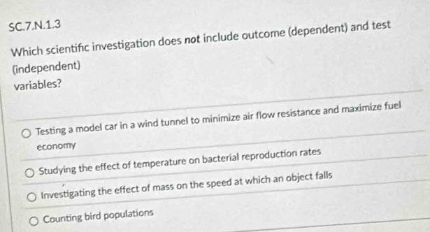 SC.7.N.1.3
Which scientifc investigation does not include outcome (dependent) and test
(independent)
variables?
Testing a model car in a wind tunnel to minimize air flow resistance and maximize fuel
economy
Studying the effect of temperature on bacterial reproduction rates
Investigating the effect of mass on the speed at which an object falls
Counting bird populations