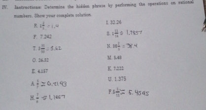 Instructione: Determine the hidden phrase by performing the operations on rational 
numbers. Show your complete solution. 
I. 32.26
R. 
F. 7.242
S. 1 11/14 
T 3 11/91 
N. 38 2/5 
O. 26.32 M. 5.48
E. 4.157 K. 7.222
U. 1.375
A.  3/2 
F. 5  3/11 
H.  7/4 