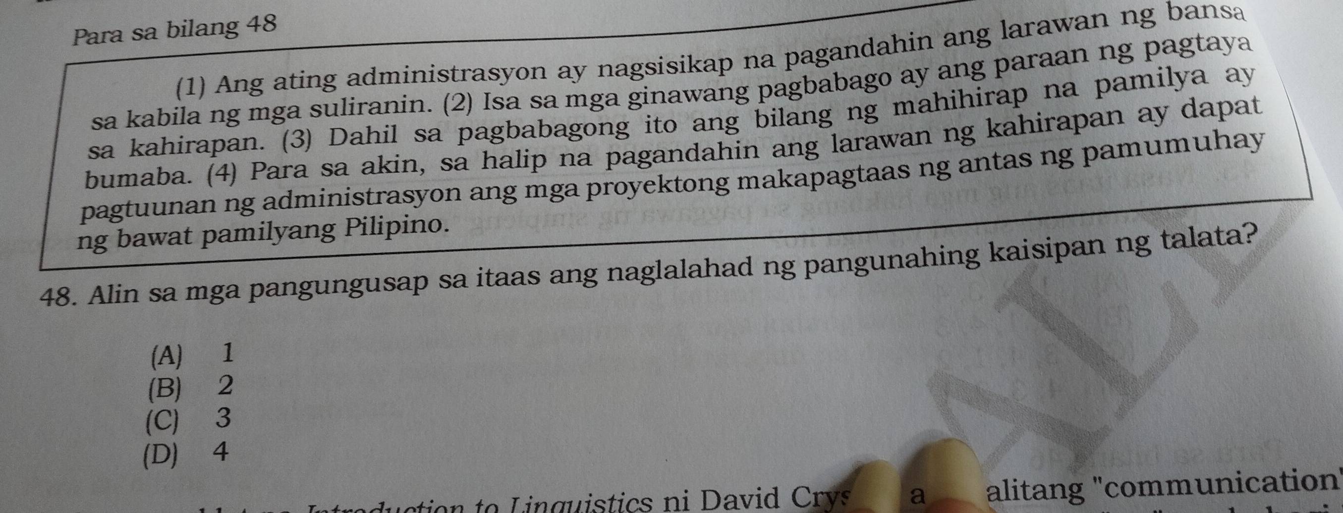 Para sa bilang 48
(1) Ang ating administrasyon ay nagsisikap na pagandahin ang larawan ng bansa
sa kabila ng mga suliranin. (2) Isa sa mga ginawang pagbabago ay ang paraan ng pagtaya
sa kahirapan. (3) Dahil sa pagbabagong ito ang bilang ng mahihirap na pamilya ay
bumaba. (4) Para sa akin, sa halip na pagandahin ang larawan ng kahirapan ay dapat
pagtuunan ng administrasyon ang mga proyektong makapagtaas ng antas ng pamumuhay
ng bawat pamilyang Pilipino.
48. Alin sa mga pangungusap sa itaas ang naglalahad ng pangunahing kaisipan ng talata?
(A) 1
(B) 2
(C) 3
(D) 4
ction to L inguistics ni Davi Cv a alitang "communication