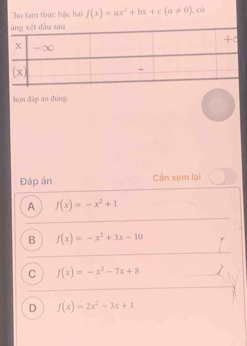 Cho tam thức bậc hai f(x)=ax^2+bx+c(a!= 0) , có
họn đáp án đúng.
Đáp án
Cần xem lại
A f(x)=-x^2+1
B f(x)=-x^2+3x-10
C f(x)=-x^2-7x+8
D f(x)=2x^2-3x+1