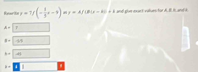 Rewrite y=7f(- 1/5 x-9) y=Af(B(x-h))+k and give exact values for A, B, hs, and k.
A= | 7
B= -1/5 (-)
h=-45 □ □ 
k=8|
'