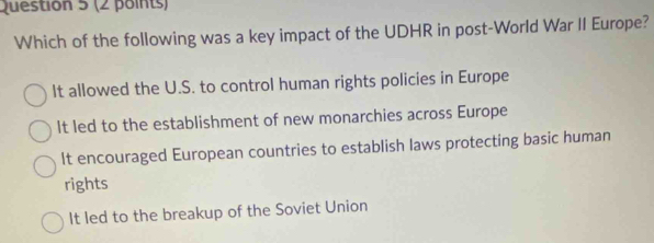 Which of the following was a key impact of the UDHR in post-World War II Europe?
It allowed the U.S. to control human rights policies in Europe
It led to the establishment of new monarchies across Europe
It encouraged European countries to establish laws protecting basic human
rights
It led to the breakup of the Soviet Union