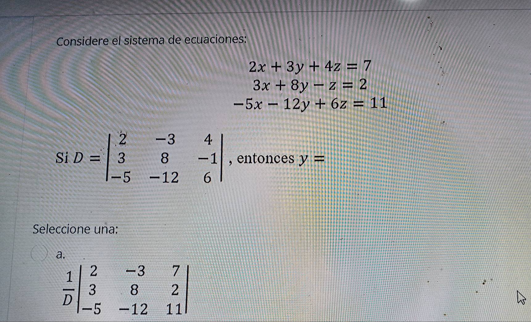 Considere el sistema de ecuaciones:
2x+3y+4z=7
3x+8y-z=2
-5x-12y+6z=11
Si D=beginvmatrix 2&-3&4 3&8&-1 -5&-12&6endvmatrix , entonces y=
Seleccione una:
a.
 1/D beginvmatrix 2&-3&7 3&8&2 -5&-12&11endvmatrix