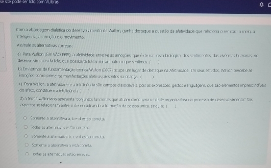 se site pode ser lido com VLbras
Com a abordagem dialética do deservolvimento de Wallon, ganha destaque a questão da afetividade que relaciona o ser com o meio, a
inteligência, a emoção e o movimento.
Assinale as alternativas corretas:
a) Para Wallon (GALVÃO, 1995), a afetividade envolve as emoções, que é de natureza biológica, dos sentimentos, das vivências humanas, do
desenvolmento da fala, que possibilita transmitir ao outro o que sentimos. [
b) Em terrnos de fundamentação teórica Wallon (2007) ocupa um lugar de destaque na Afetividade. Em seus estudos. Wallor percebe as
emoções como primeiras manifestações aetivas presentes na criança ( )
c) Para Wallion, a afetividade e a inteligência são campos dissocláveis, pois as expressões, gestos e linguágem, que são elementos imprescindíveis
do afeto, constituems a inteligência ( ).
d) a teoría walloniana apresenta "conjuntos funcionais que atuam como uma uridade organizadora do processo de deservolvimento." Tais
aspectos se relacionam entre si desencadeando a formação da pessoa úrica, singular; ( j
Somente a alterativa a, b e d estão corretas
Todas as alternatiwas estão corretas
Somente a alternativa b, c e d estão corretas
Somerte a ahemativa a está correta.
Todas as ahemativas estão erradas.