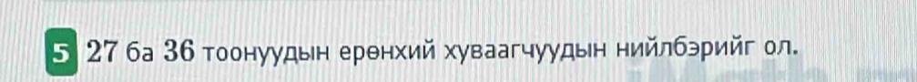 5 27 ба 36 тоонуудьн еренхий хуваагчуудын нийлбэрийг ол.