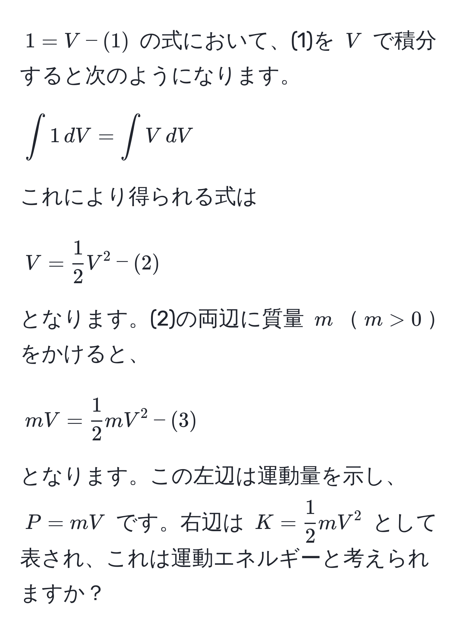 $1 = V - (1)$ の式において、(1)を $V$ で積分すると次のようになります。  
[
∈t 1 , dV = ∈t V , dV 
]  
これにより得られる式は  
[
V =  1/2  V^(2 - (2)
]  
となります。(2)の両辺に質量 $m$$m > 0$をかけると、  
[
mV = frac1)2 m V^(2 - (3)
]  
となります。この左辺は運動量を示し、$P = mV$ です。右辺は $K = frac1)2 m V^2$ として表され、これは運動エネルギーと考えられますか？