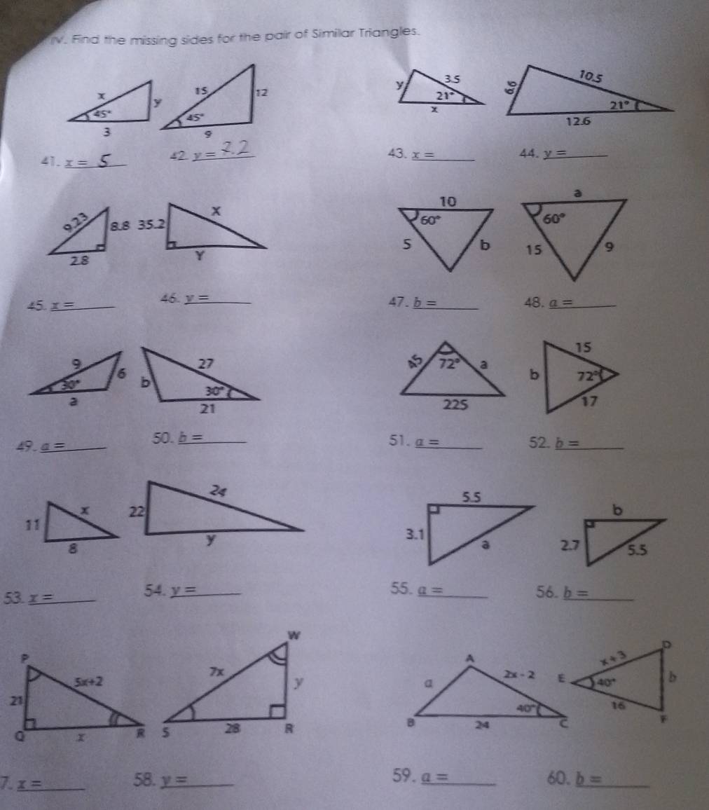 Find the missing sides for the pair of Similar Triangles.
41. x= _
42 y= _ 43. _ x= _ 44. _ y _
 
46. _ y 4 7. _ b= 48.
45. x= _ ___ _ a= _
49. a= _ 50. _ b= _ 51. _ a= _ 52. _ b= _
 
54. y= 55. _ a=
53. _ x= _ __56. _ b= _
 
7 x= _
59. _ a= 60.
58. y= _ _ b= _