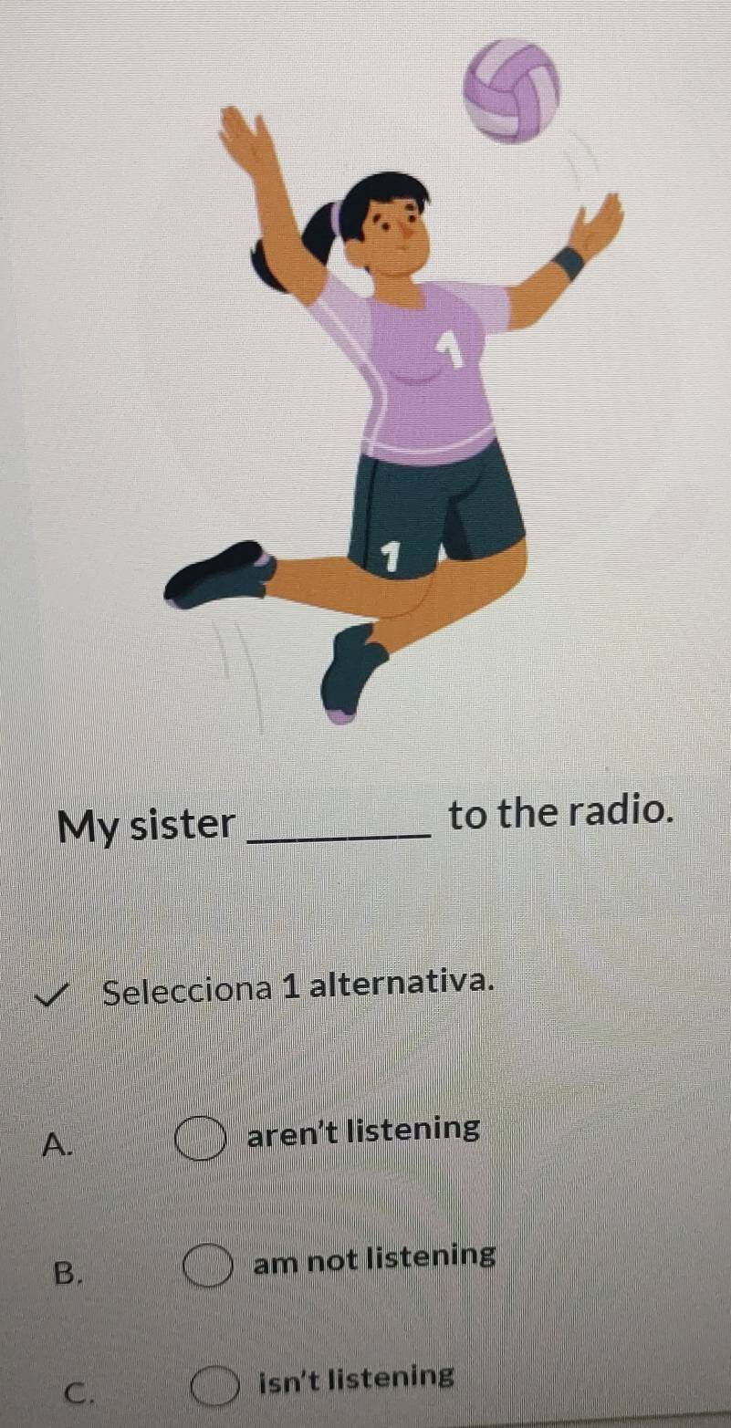 My sister_ to the radio.
Selecciona 1 alternativa.
A.
aren’t listening
B. am not listening
C. isn't listening