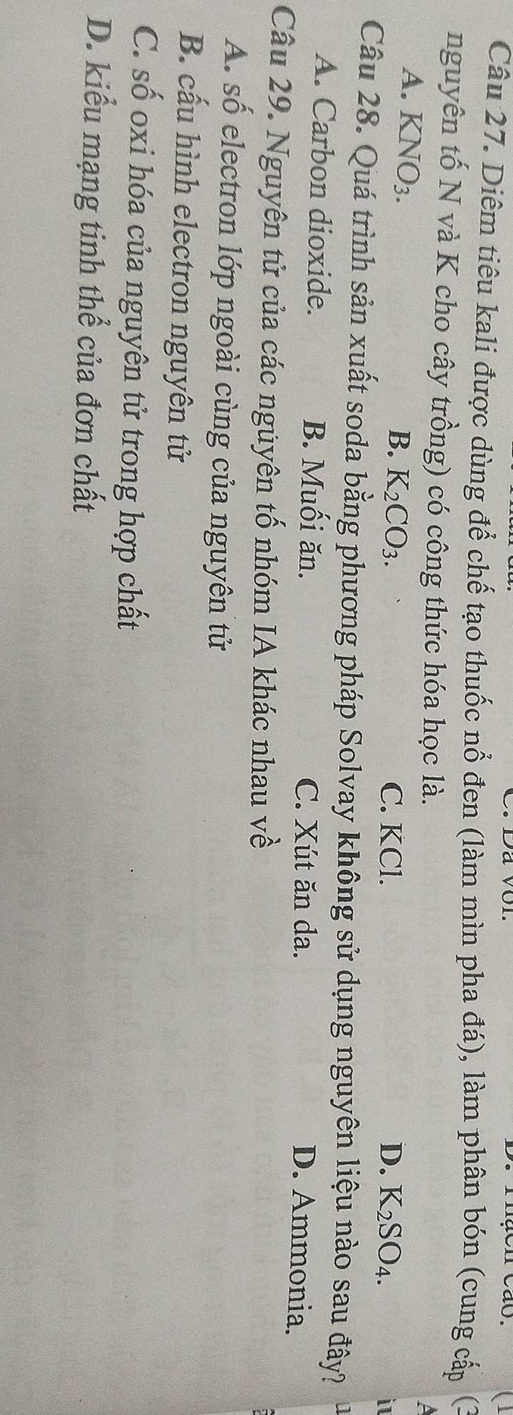 Đá vôi.
men cão.
Câu 27. Diêm tiêu kali được dùng để chế tạo thuốc nổ đen (làm mìn pha đá), làm phân bón (cung cấp (
nguyên tố N và K cho cây trồng) có công thức hóa học là.
a
A. K NO_3.
B. K_2CO_3. C. KCl. D. K_2SO_4. i
Câu 28. Quá trình sản xuất soda bằng phương pháp Solvay không sử dụng nguyên liệu nào sau đây?
A. Carbon dioxide. B. Muối ăn.
C. Xút ăn da. D. Ammonia.
Câu 29. Nguyên tử của các nguyên tố nhóm IA khác nhau về
A. số electron lớp ngoài cùng của nguyên tử
B. cấu hình electron nguyên tử
C. số oxi hóa của nguyên tử trong hợp chất
D. kiểu mạng tinh thể của đơn chất