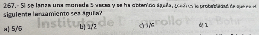 267.- Si se lanza una moneda 5 veces y se ha obtenido águila, ¿cuál es la probabilidad de que en el
siguiente lanzamiento sea águila?
a) 5/6 b) 1/2 c) 1/6 d) 1