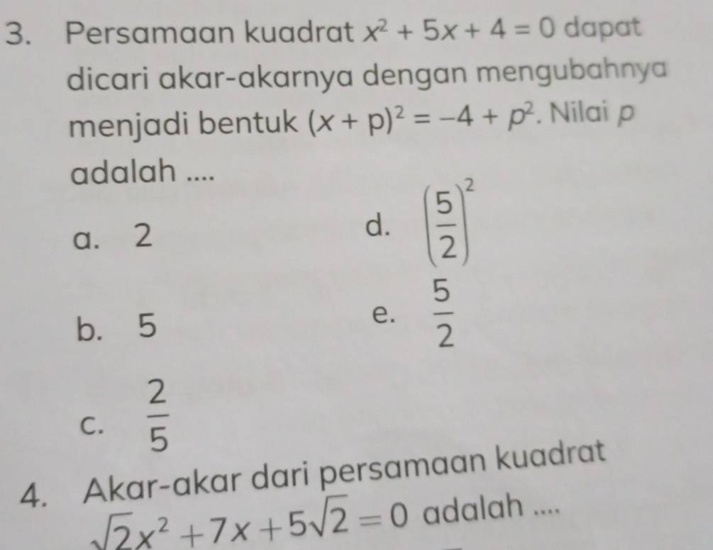 Persamaan kuadrat x^2+5x+4=0 dapat
dicari akar-akarnya dengan mengubahnya
menjadi bentuk (x+p)^2=-4+p^2. Nilai p
adalah ....
a. 2
d. ( 5/2 )^2
b. 5
e.  5/2 
C.  2/5 
4. Akar-akar dari persamaan kuadrat
sqrt(2)x^2+7x+5sqrt(2)=0 adalah ....