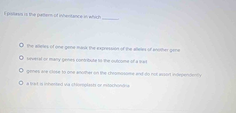 Epistasis is the pattern of inheritance in which_
the alleles of one gene mask the expression of the alleles of another gene
several or many genes contribute to the outcome of a trait
genes are close to one another on the chromosome and do not assort independently
a trait is inherited via chloroplasts or mitochondria