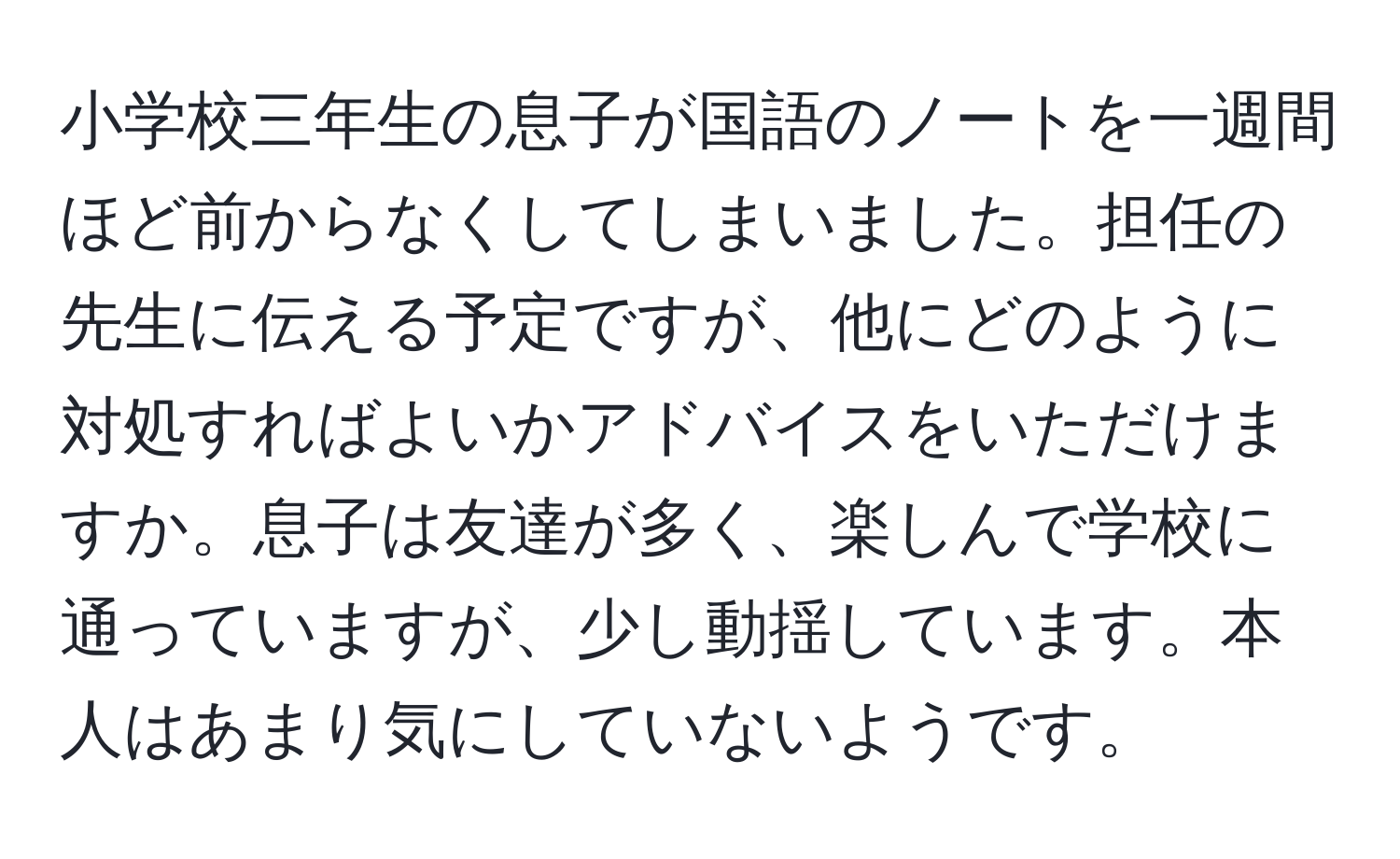 小学校三年生の息子が国語のノートを一週間ほど前からなくしてしまいました。担任の先生に伝える予定ですが、他にどのように対処すればよいかアドバイスをいただけますか。息子は友達が多く、楽しんで学校に通っていますが、少し動揺しています。本人はあまり気にしていないようです。