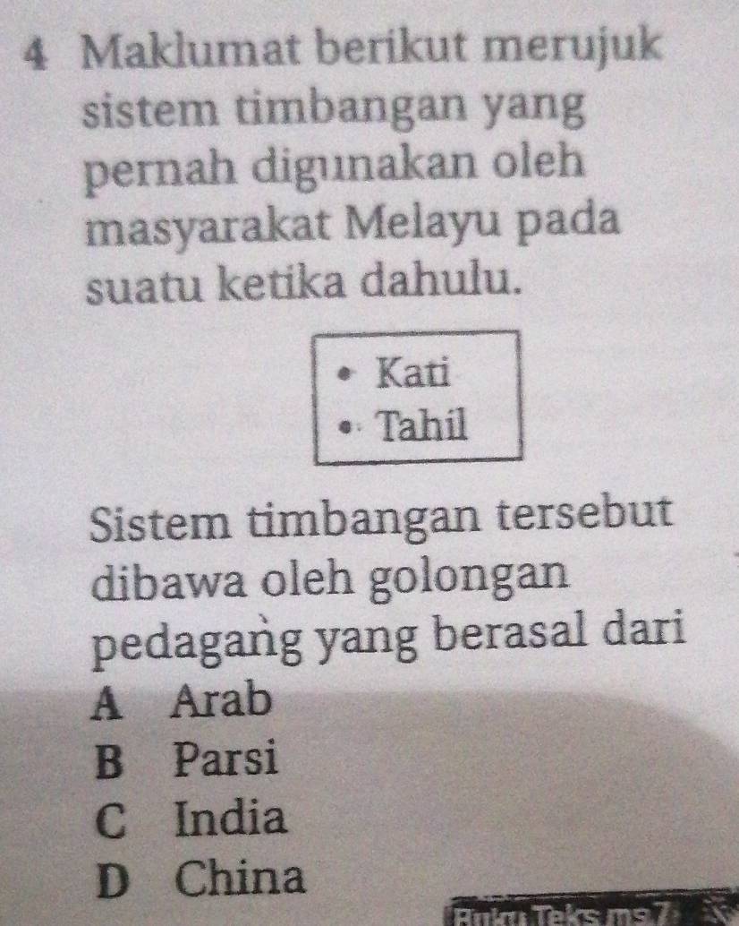 Maklumat berikut merujuk
sistem timbangan yang
pernah digunakan oleh
masyarakat Melayu pada
suatu ketika dahulu.
Kati
Tahil
Sistem timbangan tersebut
dibawa oleh golongan
pedagang yang berasal dari
A Arab
B Parsi
C India
D China