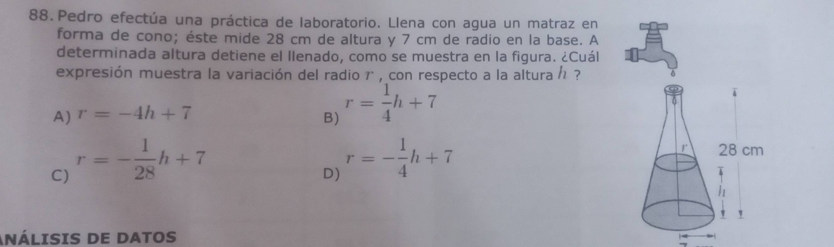 Pedro efectúa una práctica de laboratorio. Llena con agua un matraz en
forma de cono; éste mide 28 cm de altura y 7 cm de radio en la base. A
determinada altura detiene el llenado, como se muestra en la figura. ¿Cuál
expresión muestra la variación del radio r , con respecto a la altura / ?
A) r=-4h+7 B)
r= 1/4 h+7
C) r=- 1/28 h+7
D) r=- 1/4 h+7
ANÁLISIS DE DATOS