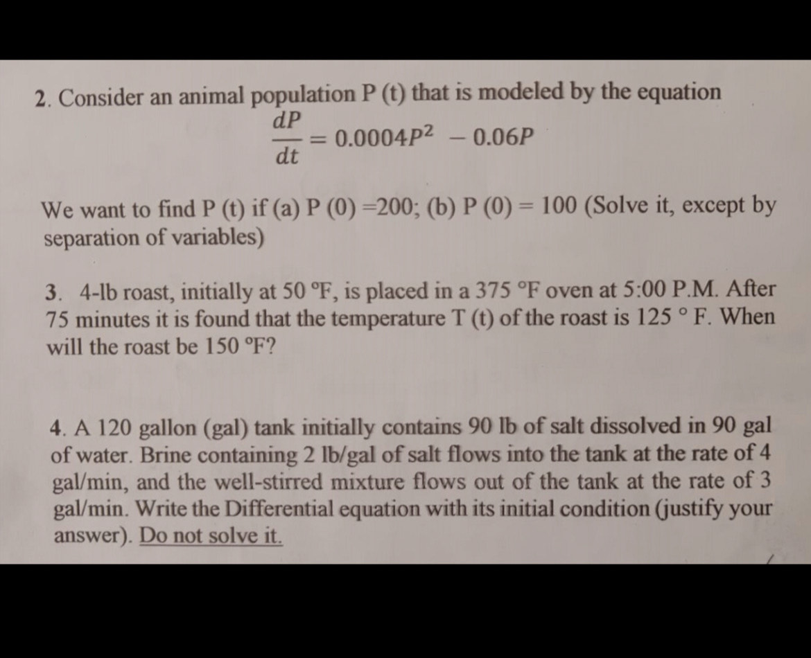 Consider an animal population P(t) that is modeled by the equation
 dP/dt =0.0004P^2-0.06P
We want to find P(t) if (a)P(0)=200; (b) P(0)=100 (Solve it, except by 
separation of variables) 
3. 4-lb roast, initially at 50°F , is placed in a 375°F oven at 5:00I P.M. After
75 minutes it is found that the temperature T(t) of the roast is 125°F. When 
will the roast be 150°F 2 
4. A 120 gallon (gal) tank initially contains 90 lb of salt dissolved in 90 gal
of water. Brine containing 2 lb/gal of salt flows into the tank at the rate of 4
gal/min, and the well-stirred mixture flows out of the tank at the rate of 3
gal/min. Write the Differential equation with its initial condition (justify your 
answer). Do not solve it.