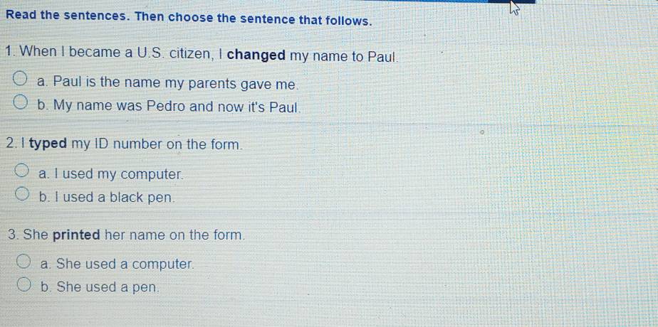 Read the sentences. Then choose the sentence that follows.
1. When I became a U.S. citizen, I changed my name to Paul.
a. Paul is the name my parents gave me.
b. My name was Pedro and now it's Paul.
2. I typed my ID number on the form.
a. I used my computer.
b. I used a black pen.
3. She printed her name on the form.
a. She used a computer.
b. She used a pen.