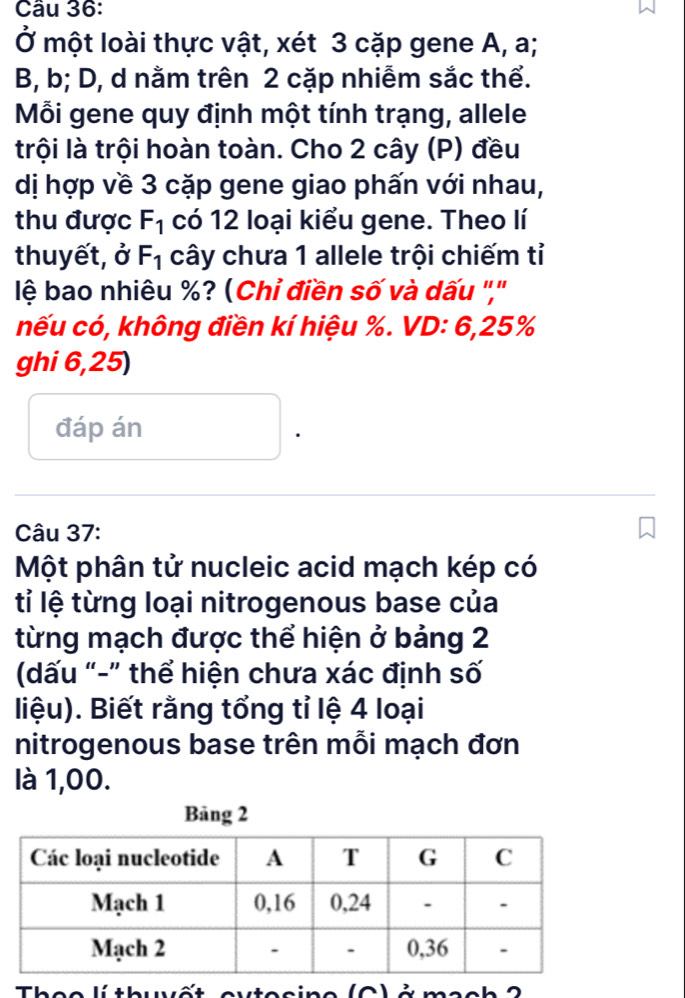 Ở một loài thực vật, xét 3 cặp gene A, a; 
B, b; D, d nằm trên 2 cặp nhiễm sắc thể. 
Mỗi gene quy định một tính trạng, allele 
trội là trội hoàn toàn. Cho 2 cây (P) đều 
dị hợp về 3 cặp gene giao phấn với nhau, 
thu được F_1 có 12 loại kiểu gene. Theo lí 
thuyết, ở F_1 cây chưa 1 allele trội chiếm tỉ 
lệ bao nhiêu %? (Chỉ điền số và dấu ','' 
nếu có, không điền kí hiệu %. VD: 6, 25%
ghi 6,25) 
đáp án 
. 
Câu 37: 
Một phân tử nucleic acid mạch kép có 
tỉ lệ từng loại nitrogenous base của 
từng mạch được thể hiện ở bảng 2
(dấu “-” thể hiện chưa xác định số 
liệu). Biết rằng tổng tỉ lệ 4 loại 
nitrogenous base trên mỗi mạch đơn 
là 1,00.