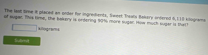 The last time it placed an order for ingredients, Sweet Treats Bakery ordered 6,110 kilograms
of sugar. This time, the bakery is ordering 90% more sugar. How much sugar is that?
□ kilograms
Submit