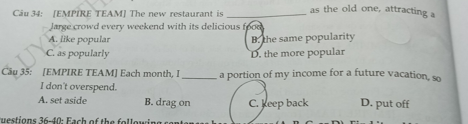 [EMPIRE TEAM] The new restaurant is_
as the old one, attracting a
large crowd every weekend with its delicious food
A. like popular B. the same popularity
C. as popularly D. the more popular
Câu 35: [EMPIRE TEAM] Each month, I _a portion of my income for a future vacation, so
I don't overspend.
A. set aside B. drag on C. keep back D. put off
uestions 36-40: Fach of the fo l lowi