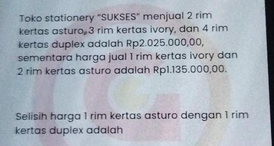 Toko stationery “SUKSES” menjual 2 rim 
kertas asturo, 3 rim kertas ivory, dan 4 rim 
kertas duplex adalah Rp2.025.000,00, 
sementara harga jual 1 rim kertas ivory dan
2 rim kertas asturo adalah Rp1.135.000,00. 
Selisih harga 1 rim kertas asturo dengan 1 rim 
kertas duplex adalah