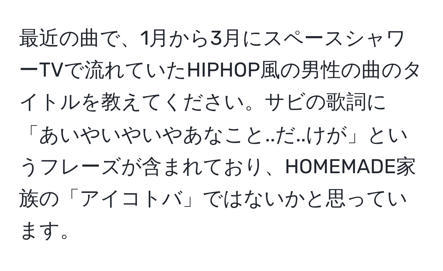 最近の曲で、1月から3月にスペースシャワーTVで流れていたHIPHOP風の男性の曲のタイトルを教えてください。サビの歌詞に「あいやいやいやあなこと..だ..けが」というフレーズが含まれており、HOMEMADE家族の「アイコトバ」ではないかと思っています。