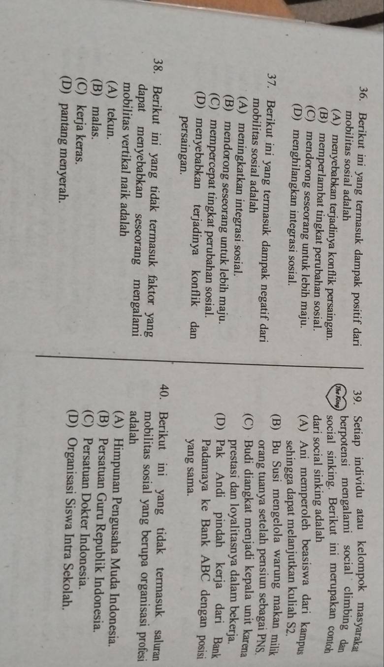 Berikut ini yang termasuk dampak positif dari 39. Setiap individu atau kelompok masyaraka
mobilitas sosial adalah berpotensi mengalami social climbing dan
The King
(A) menyebabkan terjadinya konflik persaingan. social sinking. Berikut ini merupakan contoh
(B) memperlambat tingkat perubahan sosial. dari social sinking adalah
(C) mendorong seseorang untuk lebih maju. (A) Ani memperoleh beasiswa dari kampus
(D) menghilangkan integrasi sosial.
sehingga dapat melanjutkan kuliah S2.
(B) Bu Susi mengelola warung makan milik
37. Berikut ini yang termasük dampak negatif dari orang tuanya setelah pensiun sebagai PNS.
mobilitas sosial adalah
(C) Budi diangkat menjadi kepala unit karena
(A) meningkatkan integrasi sosial. prestasi dan loyalitasnya dalam bekerja.
(B) mendorong seseorang untuk lebih maju. (D) Pak Andi pindah kerja dari Bank
(C) mempercepat tingkat perubahan sosial. Padamaya ke Bank ABC dengan posisi
(D) menyebabkan terjadinya konflik dan
persaingan.
yang sama.
40. Berikut ini yang tidak termasuk saluran
38. Berikut ini yang tidak termasuk faktor yang mobilitas sosial yang berupa organisasi profesi
dapat menyebabkan seseorang mengalami adalah
mobilitas vertikal naik adalah (A) Himpunan Pengusaha Muda Indonesia.
(A) tekun. (B) Persatuan Guru Republik Indonesia.
(B) malas. (C) Persatuan Dokter Indonesia.
(C) kerja keras. (D) Organisasi Siswa Intra Sekolah.
(D) pantang menyerah.