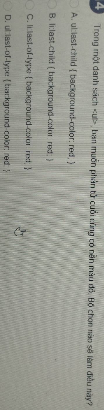Trong một danh sách , bạn muốn phần tử cuối cùng có nền màu đỏ. Bộ chọn nào sẽ làm điều này?
A. ul:last-child  background-color: red; 
B. li:last-child  background-color: red; 
C. li:last-of-type  background-color: red; 
D. ul:last-of-type  background-color: red; 