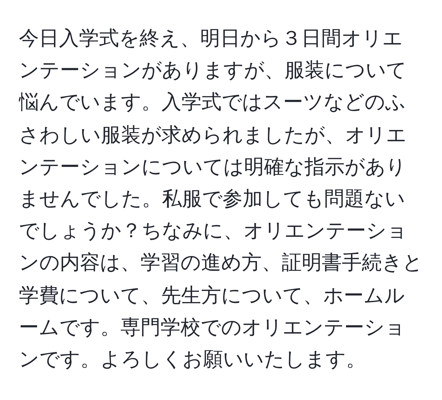 今日入学式を終え、明日から３日間オリエンテーションがありますが、服装について悩んでいます。入学式ではスーツなどのふさわしい服装が求められましたが、オリエンテーションについては明確な指示がありませんでした。私服で参加しても問題ないでしょうか？ちなみに、オリエンテーションの内容は、学習の進め方、証明書手続きと学費について、先生方について、ホームルームです。専門学校でのオリエンテーションです。よろしくお願いいたします。