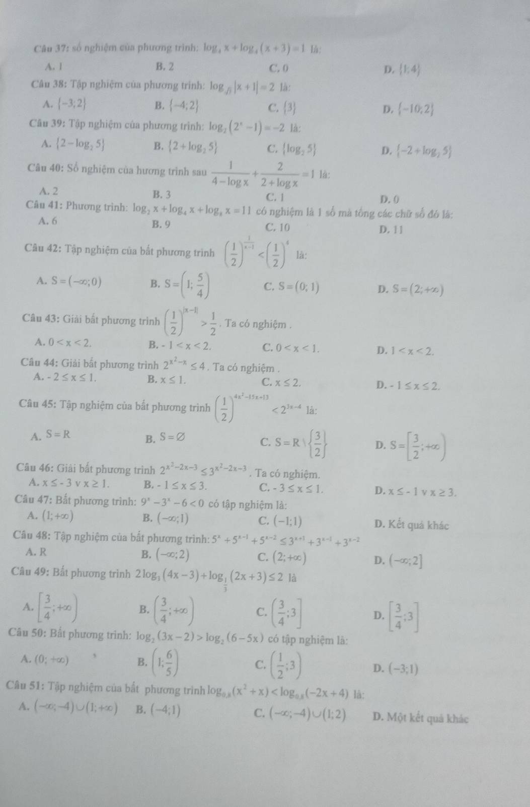 số nghiệm của phương trình: log _4x+log _4(x+3)=1 là:
A. 1 B. 2 C. 0 D.  1;4
Câu 38: Tập nghiệm của phương trình: log _sqrt(3)|x+1|=2 là:
A.  -3;2 B.  -4;2 C. 3 D.  -10;2
Cu 39: Tập nghiệm của phương trình: log _2(2^x-1)=-2 là:
A.  2-log _25 B.  2+log _25 C.  log _25 D.  -2+log _25
Câu 40: Số nghiệm của hương trình sau  1/4-log x + 2/2+log x =1 là:
A. 2 B. 3 C. 1 D. ()
Cân 41: Phương trình: log _2x+log _4x+log _8x=11 có nghiệm là 1 số mà tổng các chữ số đó là:
A. 6 B. 9 C. 10
D. 11
Câu 42: Tập nghiệm của bất phương trình ( 1/2 )^ 1/x-1  là:
A. S=(-∈fty ;0) B. S=(1; 5/4 ) C. S=(0;1) S=(2;+∈fty )
D.
Câu 43: Giải bất phương trình ( 1/2 )^|x-1|> 1/2 . Ta có nghiệm .
A. 0 B. -1 C. 0 D. 1
Câu 44: Giải bất phương trình 2^(x^2)-x≤ 4. Ta có nghiệm .
A. -2≤ x≤ 1. B. x≤ 1. C. x≤ 2. D. -1≤ x≤ 2.
Câu 45: Tập nghiệm của bất phương trình ( 1/2 )^4x^2-15x+13<2^(3x-4) là:
A. S=R
B. S=varnothing
C. S=R|  3/2  D. S=[ 3/2 ;+∈fty )
Câu 46: Giải bất phương trình 2^(x^2)-2x-3≤ 3^(x^2)-2x-3. Ta có nghiệm.
A. x≤ -3 vx≥ 1. B. -1≤ x≤ 3. C. -3≤ x≤ 1. D. x≤ -1 ν x≥ 3.
Câu 47: Bất phương trình: 9^x-3^x-6<0</tex> có tập nghiệm là:
A. (1;+∈fty ) B. (-∈fty ;1) C. (-1;1) D. Kết quả khác
Câu 48: Tập nghiệm của bất phương trình: 5^x+5^(x-1)+5^(x-2)≤ 3^(x+1)+3^(x-1)+3^(x-2)
A. R
B. (-∈fty ;2) C. (2;+∈fty ) D. (-∈fty ;2]
Câu 49: Bất phương trình 2 log _3(4x-3)+log _ 1/3 (2x+3)≤ 2 là
A. [ 3/4 ;+∈fty ) ( 3/4 ;+∈fty ) ( 3/4 ;3] D. [ 3/4 ;3]
B.
C.
Câu 50: Bất phương trình: log _2(3x-2)>log _2(6-5x) có tập nghiệm là:
A. (0;+∈fty ) B. (1; 6/5 ) ( 1/2 ;3) D. (-3;1)
C.
Câu 51: Tập nghiệm của bất phương trình log _0.8(x^2+x) là:
A. (-∈fty ;-4)∪ (1;+∈fty ) B. (-4;1) C. (-∈fty ;-4)∪ (1;2) D. Một kết quả khác