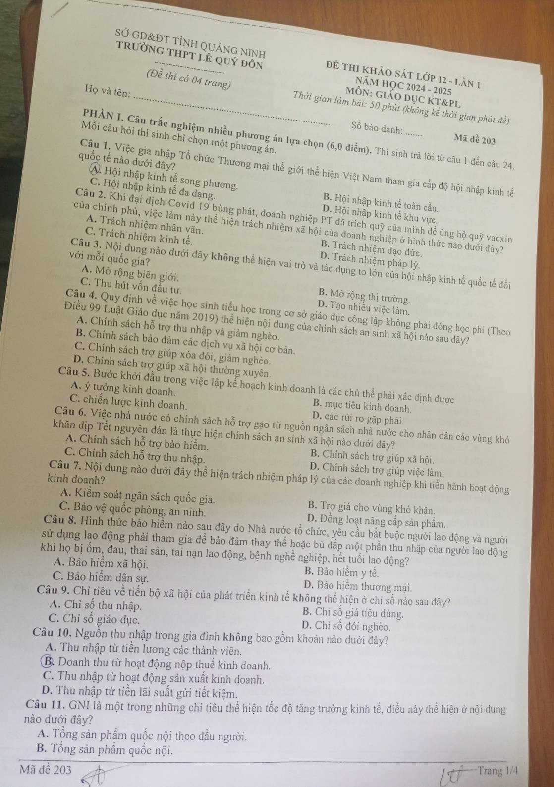 SỞ GD&ĐT TÌNH QUẢNG NINH
trưỜNG THPT lÊ qUý đỒn
Đẻ ThI KhảO Sát lớp 12 - làn 1
(Đề thi có 04 trang)
NăM HQC 2024 - 2025
Họ và tên:
ÔN: GiÁO DụC Kt&pl
_ Thời gian làm bải: 50 phút (không kể thời gian phát đề)
Số báo danh: .... Mã đề 203
Mỗi câu hỏi thí sinh chỉ chọn một phương án
PHÀN I. Câu trắc nghiệm nhiều phương án lựa chọn (6,0 điểm). Thí sinh trả lời từ câu 1 đến câu 24.
quốc tế nào dưới đây?
Câu 1, Việc gia nhập Tổ chức Thương mại thế giới thể hiện Việt Nam tham gia cấp độ hội nhập kinh tế
A. Hội nhập kinh tế song phương.
C. Hội nhập kinh tế đa dạng.
B. Hội nhập kinh tế toàn cầu,
D. Hội nhập kinh tế khu vực.
Câu 2. Khi đại dịch Covid 19 bùng phát, doanh nghiệp PT đã trích quỹ của mình đề ủng hộ quỹ vacxin
của chính phủ, việc làm này thể hiện trách nhiệm xã hội của doanh nghiệp ở hình thức nào dưới đây?
A. Trách nhiệm nhân văn. B. Trách nhiệm đạo đức.
C. Trách nhiệm kinh tế. D. Trách nhiệm pháp lý.
với mỗi quốc gia?
Câu 3. Nội dung nào dưới đây không thể hiện vai trò và tác dụng to lớn của hội nhập kinh tế quốc tế đối
A. Mở rộng biên giới. B. Mở rộng thị trường.
C. Thu hút vốn đầu tư. D. Tạo nhiều việc làm.
Câu 4. Quy định về việc học sinh tiểu học trong cơ sở giáo dục công lập không phải đóng học phí (Theo
Điều 99 Luật Giáo dục năm 2019) thể hiện nội dung của chính sách an sinh xã hội nào sau dây?
A. Chính sách hỗ trợ thu nhập và giảm nghèo.
B. Chính sách bảo đảm các dịch vụ xã hội cơ bản.
C. Chính sách trợ giúp xóa đói, giảm nghèo.
D. Chính sách trợ giúp xã hội thường xuyên.
Câu 5. Bước khởi đầu trong việc lập kể hoạch kinh doanh là các chủ thể phải xác định được
A. ý tưởng kinh doanh. B. mục tiêu kinh doanh.
C. chiến lược kinh doanh. D. các rủi ro gặp phải.
Câu 6. Việc nhà nước có chính sách hỗ trợ gạo từ nguồn ngân sách nhà nước cho nhân dân các vùng khó
khăn dịp Tết nguyên đán là thực hiện chính sách an sinh xã hội nào dưới đây?
A. Chính sách hỗ trợ bảo hiểm. B. Chính sách trợ giúp xã hội.
C. Chính sách hỗ trợ thu nhập. D. Chính sách trợ giúp việc làm.
Câu 7. Nội dung nào dưới đây thể hiện trách nhiệm pháp lý của các doanh nghiệp khi tiến hành hoạt động
kinh doanh?
A. Kiểm soát ngân sách quốc gia. B. Trợ giá cho vùng khó khãn.
C. Bảo vệ quốc phòng, an ninh. D. Đồng loạt nâng cấp sản phẩm.
Câu 8. Hình thức bảo hiểm nào sau đây do Nhà nước tổ chức, yêu cầu bắt buộc người lao động và người
sử dụng lạo động phải tham gia để bảo đảm thay thế hoặc bù đắp một phần thu nhập của người lao động
khi họ bị ốm, đau, thai sản, tai nạn lao động, bệnh nghề nghiệp, hết tuổi lao động?
A. Bảo hiểm xã hội. B. Bảo hiểm y tế.
C. Bảo hiểm dân sự. D. Bảo hiểm thương mại.
Câu 9. Chỉ tiêu về tiến bộ xã hội của phát triển kinh tế không thể hiện ở chi số nào sau đây?
A. Chỉ số thu nhập. B. Chỉ số giá tiêu dùng.
C. Chỉ số giáo dục. D. Chi số đói nghèo.
Câu 10. Nguồn thu nhập trong gia đình không bao gồm khoản nào dưới đây?
A. Thu nhập từ tiền lương các thành viên.
B. Doanh thu từ hoạt động nộp thuế kinh doanh.
C. Thu nhập từ hoạt động sản xuất kinh doanh.
D. Thu nhập từ tiền lãi suất gửi tiết kiệm.
Câu 11. GNI là một trong những chỉ tiêu thể hiện tốc độ tăng trưởng kinh tế, điều này thể hiện ở nội dung
nào dưới đây?
A. Tổng sản phẩm quốc nội theo đầu người.
B. Tổng sản phầm quốc nội.
Mã đề 203 Trang 1/4