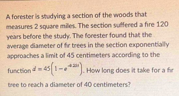 A forester is studying a section of the woods that 
measures 2 square miles. The section suffered a fire 120
years before the study. The forester found that the 
average diameter of fir trees in the section exponentially 
approaches a limit of 45 centimeters according to the 
function d=45(1-e^(-0.25t)). How long does it take for a fr 
tree to reach a diameter of 40 centimeters?