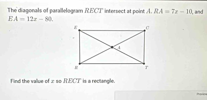 The diagonals of parallelogram RECT intersect at point . A. RA=7x-10 , and
EA=12x-80. 
Find the value of x so RECT is a rectangle. 
Preview