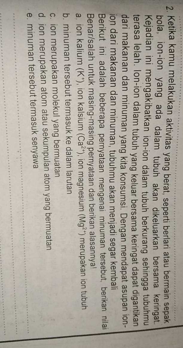 Ketika kamu melakukan aktivitas yang berat, seperti berlari atau bermain sepak 
bola, ion-ion yang ada dalam tubuh akan dikeluarkan bersama keringat. 
Kejadian ini mengakibatkan ion-ion dalam tubuh berkurang sehingga tubuhmu 
terasa lelah. lon-ion dalam tubuh yang keluar bersama keringat dapat digantikan 
dari makanan dan minuman yang kita konsumsi. Dengan mendapat asupan ion- 
ion dari makanan dan minuman, tubuhmu akan menjadi segar kembali 
Berikut ini adalah beberapa pernyataan mengenai minuman tersebut, berikan nilai 
Benar/salah untuk masing-masing pernyataan dan berikan alasannya! 
a. ion kalium (K⁺), ion kalsium (Ca^(2+)) , ion magnesium (Mg^(2+)) merupakan ion tubuh 
b. minuman tersebut termasuk ke dalam larutan 
c. ion merupakan molekul yang bermuatan 
d. ion merupakan atom atau sekumpulan atom yang bermuatan 
_ 
e. minuman tersebut termasuk senyawa 
_ 
_