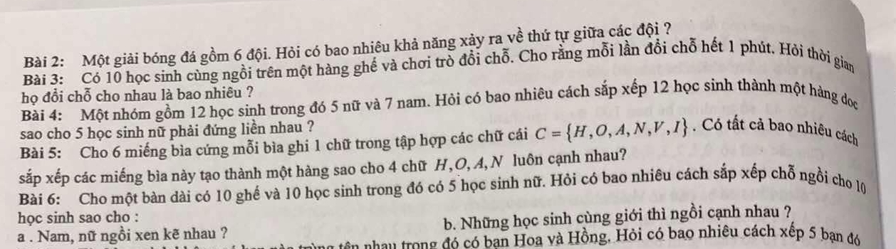 Một giải bóng đá gồm 6 đội. Hỏi có bao nhiêu khả năng xảy ra về thứ tự giữa các đội ? 
Bài 3: Có 10 học sinh cùng ngồi trên một hàng ghế và chơi trò đổi chỗ. Cho rằng mỗi lần đổi chỗ hết 1 phút. Hỏi thời gian 
họ đổi chỗ cho nhau là bao nhiêu ? 
Bài 4: Một nhóm gồm 12 học sinh trong đó 5 nữ và 7 nam. Hỏi có bao nhiêu cách sắp xếp 12 học sinh thành một hàng đoọc 
sao cho 5 học sinh nữ phải đứng liền nhau ? 
Bài 5: Cho 6 miếng bìa cứng mỗi bìa ghi 1 chữ trong tập hợp các chữ cái C= H,O,A,N,V,I Có tất cả bao nhiêu cách 
sắp xếp các miếng bìa này tạo thành một hàng sao cho 4 chữ H, O, A, N luôn cạnh nhau? 
Bài 6: Cho một bàn dài có 10 ghế và 10 học sinh trong đó có 5 học sinh nữ. Hỏi có bao nhiêu cách sắp xếp chỗ ngồi cho l0 
học sinh sao cho : 
a . Nam, nữ ngồi xen kẽ nhau ? b. Những học sinh cùng giới thì ngồi cạnh nhau ? 
ótên hau trong đó có ban Hoa và Hồng, Hỏi có bao nhiêu cách xếp 5 bạn đó