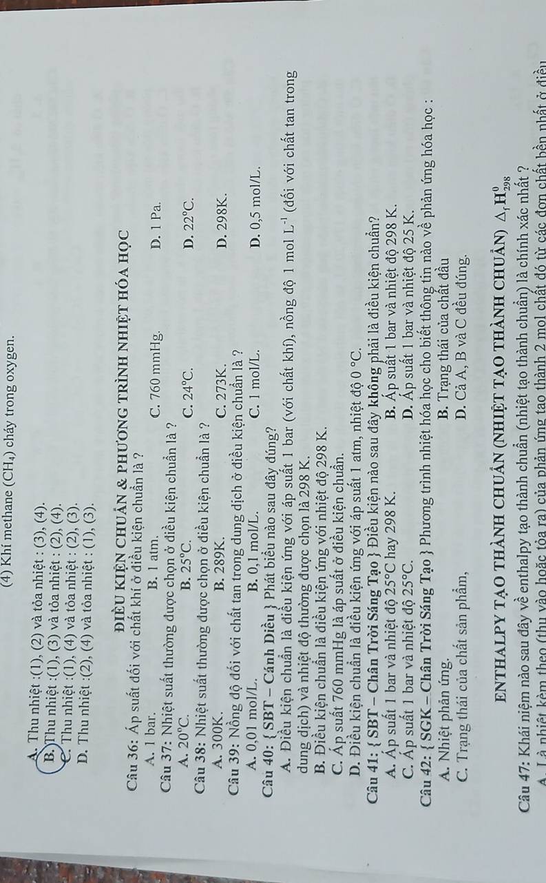 (4) Khí methane (CH₄) cháy trong oxygen.
A. Thu nhiệt :(1), (2) và tỏa nhiệt : (3), (4).
B. )Thu nhiệt :(1), (3) và tỏa nhiệt : (2), (4).
C. Thu nhiệt :(1), (4) và tỏa nhiệt : (2), (3).
D. Thu nhiệt :(2), (4) và tỏa nhiệt : (1), (3).
điÈU KIện Chuán & phươnG tRÌnH nhiệt hóa học
Câu 36: Áp suất đối với chất khí ở điều kiện chuẩn là ?
A. 1 bar. B. l atm. C. 760 mmHg. D. 1 Pa.
Câu 37: Nhiệt suất thường được chọn ở điều kiện chuẩn là ?
A. 20°C. B. 25°C. C. 24°C. D. 22°C.
Câu 38: Nhiệt suất thường được chọn ở điều kiện chuẩn là ?
A. 300K. B. 289K. C. 273K. D. 298K.
Câu 39: Nồng độ đối với chất tan trong dung dịch ở điều kiện chuẩn là ?
A. 0,01 mol/L. B. 0,1 mol/L. C. 1 mol/L. D. 0,5 mol/L.
Câu 40:  SBT - Cánh Diều  Phát biểu nào sau đây đúng?
A. Điều kiện chuẩn là điều kiện ứng với áp suất 1 bar (với chất khí), nồng độ 1 mol L^(-1) (đối với chất tan trong
dung dịch) và nhiệt độ thường được chọn là 298 K.
B. Điều kiện chuẩn là điều kiện ứng với nhiệt độ 298 K.
C. Áp suất 760 mmHg là áp suất ở điều kiện chuần.
D. Điều kiện chuẩn là điều kiện ứng với áp suất 1 atm, nhiệt độ 0°C.
Câu 41:  SBT - Chân Trời Sáng Tạo  Điều kiện nào sau đây không phải là điều kiện chuẩn?
Á. Áp suất 1 bar và nhiệt độ 25°C hay 298 K. B. Áp suất 1 bar và nhiệt độ 298 K.
C. Áp suất 1 bar và nhiệt độ 25°C. D. Áp suất 1 bar và nhiệt độ 25 K.
Câu 42:  SGK - Chân Trời Sáng Tạo  Phương trình nhiệt hóa học cho biết thông tin nào về phản ứng hóa học :
A. Nhiệt phản ứng. B. Trạng thái của chất đầu
C. Trạng thái của chất sản phẩm, D. Cả A, B và C đều đúng.
ENTHaLpY tạo thành chuẩn (nhiệt tạo thành chuẩn) △ _fH_(298)^0
Câu 47: Khái niệm nào sau đây về enthalpy tạo thành chuẩn (nhiệt tạo thành chuẩn) là chính xác nhất ?
A Là nhiệt kèm theo (thu vào hoặc tỏa ra) của phản ứng tao thành 2 mol chất đó từ các đơn chất bền nhất ở điều