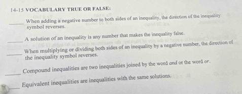 14-15 VOCABULARY TRUE OR FALSE: 
_ 
When adding a negative number to both sides of an inequality, the direction of the inequality 
symbol reverses. 
A solution of an inequality is any number that makes the inequality false. 
_When multiplying or dividing both sides of an inequality by a negative number, the direction of 
_the inequality symbol reverses. 
_ 
Compound inequalities are two inequalities joined by the word and or the word or. 
_ 
Equivalent inequalities are inequalities with the same solutions.