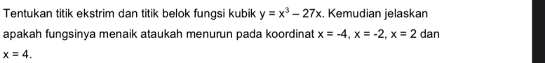 Tentukan titik ekstrim dan titik belok fungsi kubik y=x^3-27x. Kemudian jelaskan
apakah fungsinya menaik ataukah menurun pada koordinat x=-4, x=-2, x=2 dan
x=4.