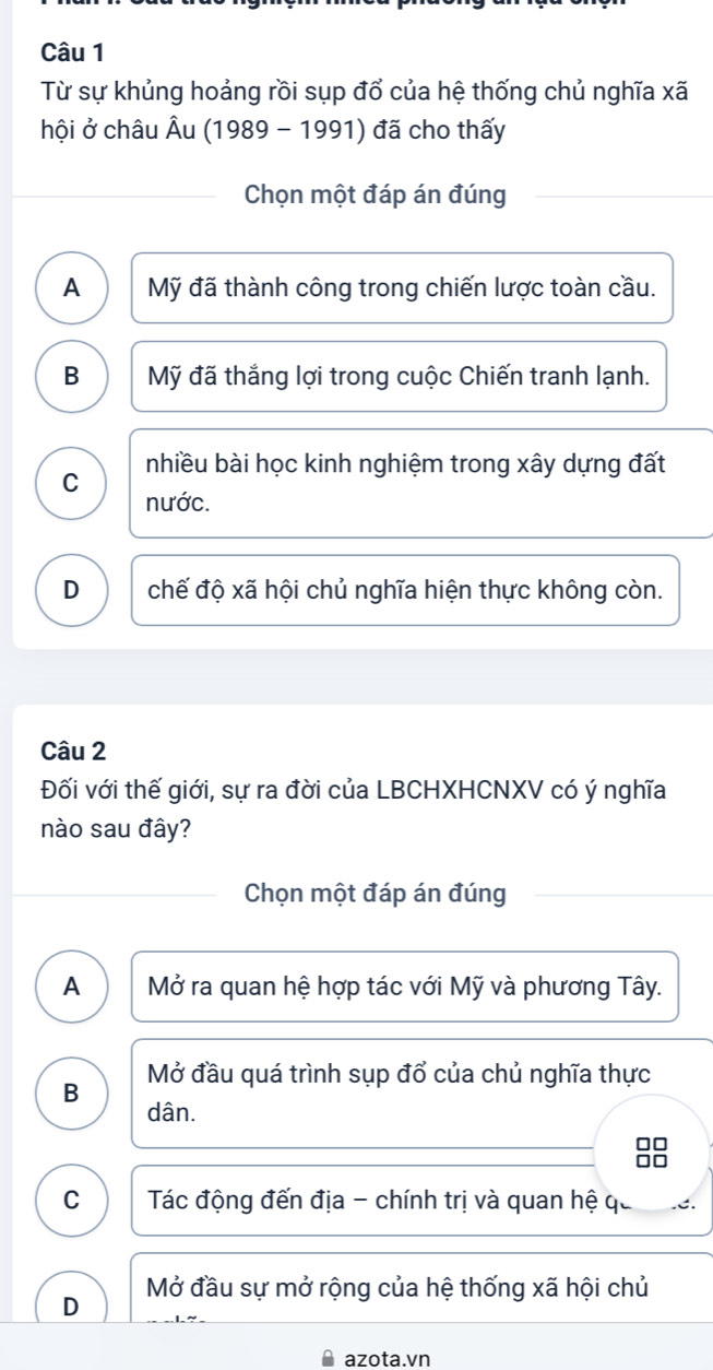 Từ sự khủng hoảng rồi sụp đổ của hệ thống chủ nghĩa xã
hội ở châu Âu (1989 - 1991) đã cho thấy
Chọn một đáp án đúng
A Mỹ đã thành công trong chiến lược toàn cầu.
B Mỹ đã thắng lợi trong cuộc Chiến tranh lạnh.
nhiều bài học kinh nghiệm trong xây dựng đất
C nước.
D chế độ xã hội chủ nghĩa hiện thực không còn.
Câu 2
Đối với thế giới, sự ra đời của LBCHXHCNXV có ý nghĩa
nào sau đây?
Chọn một đáp án đúng
A Mở ra quan hệ hợp tác với Mỹ và phương Tây.
B Mở đầu quá trình sụp đổ của chủ nghĩa thực
dân.
C Tác động đến địa - chính trị và quan hệ qa
Mở đầu sự mở rộng của hệ thống xã hội chủ
D
azota.vn